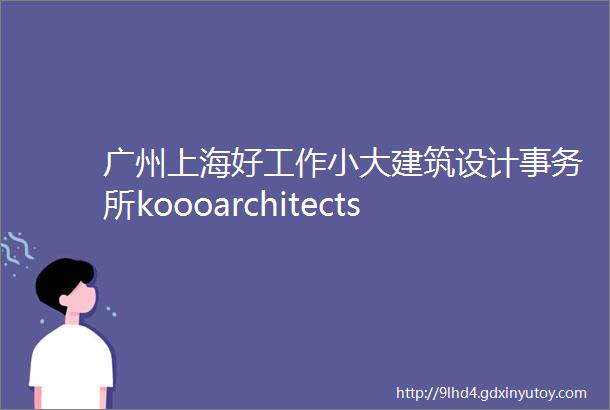 广州上海好工作小大建筑设计事务所koooarchitectsndash项目建筑师建筑师广州事务所初建团队等