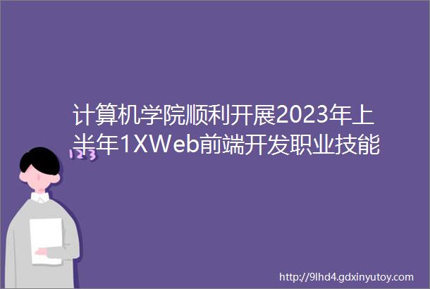 计算机学院顺利开展2023年上半年1XWeb前端开发职业技能等级证书考试